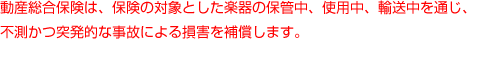 動産総合保険は、保険の対象とした楽器の保管中、使用中、輸送中を通じ、不測かつ突発的な事故による損害を補償します。